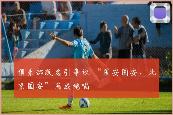 俱乐部改名引争议 “国安国安，北京国安”或成绝唱