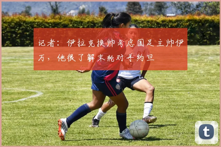 记者：伊拉克换帅考虑国足主帅伊万，他很了解末轮对手约旦