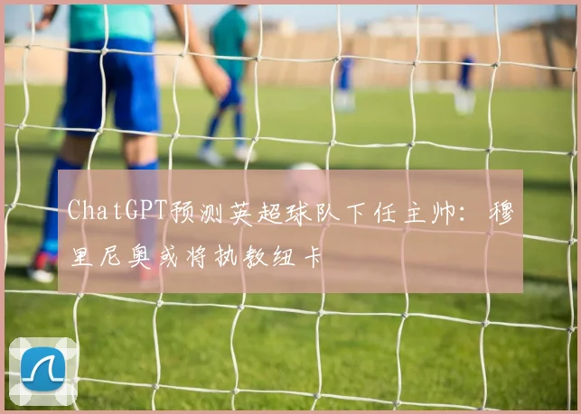 ChatGPT预测英超球队下任主帅：穆里尼奥或将执教纽卡