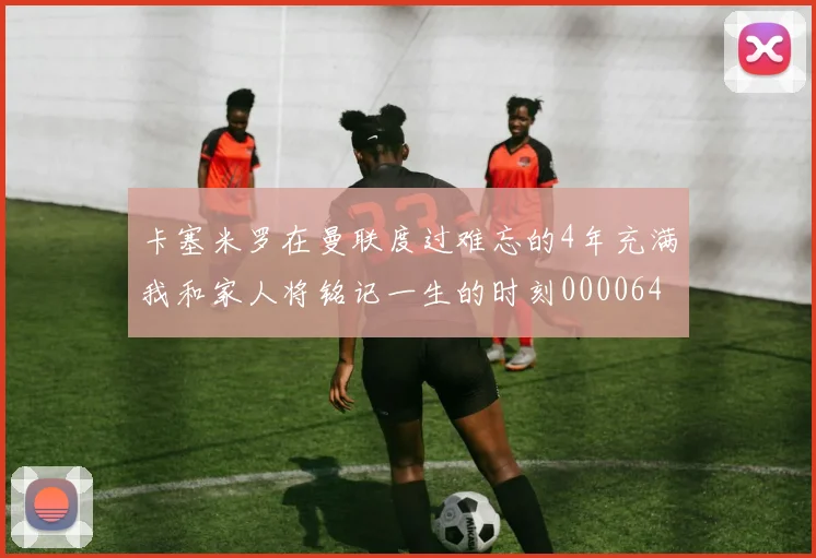 卡塞米罗在曼联度过难忘的4年充满我和家人将铭记一生的时刻0000644