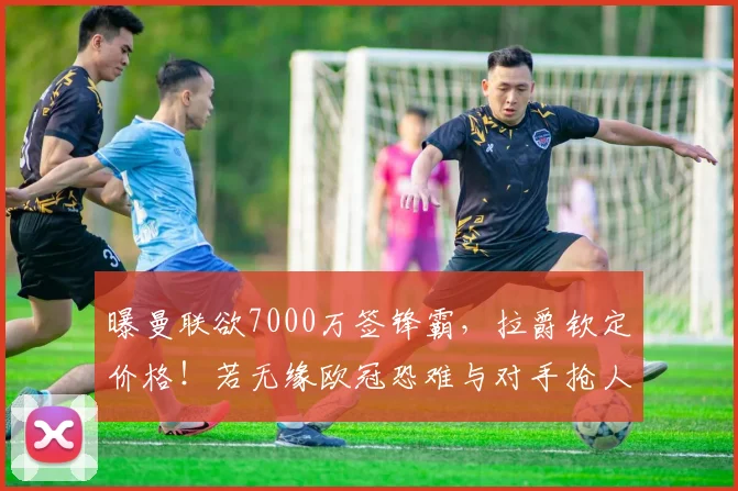 曝曼联欲7000万签锋霸，拉爵钦定价格！若无缘欧冠恐难与对手抢人