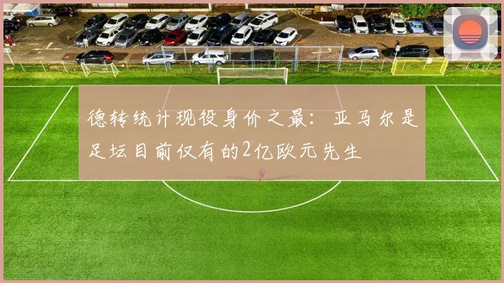 德转统计现役身价之最：亚马尔是足坛目前仅有的2亿欧元先生