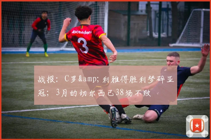 战报：C罗&利雅得胜利梦碎亚冠；3月的切尔西已38场不败