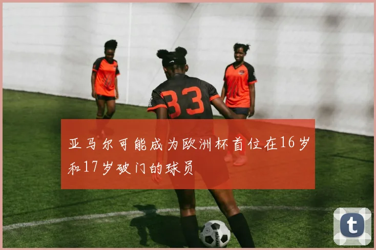 亚马尔可能成为欧洲杯首位在16岁和17岁破门的球员