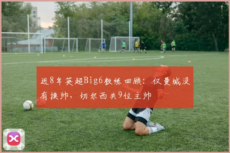 近8年英超Big6教练回顾：仅曼城没有换帅，切尔西共9位主帅