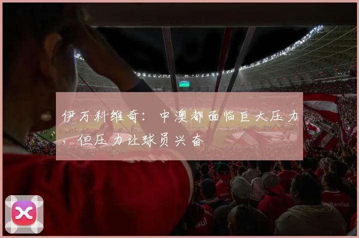 伊万科维奇：中澳都面临巨大压力，但压力让球员兴奋
