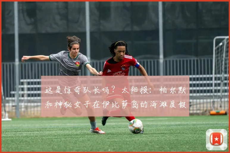 这是惊奇队长吗？太阳报：帕尔默和神秘女子在伊比萨岛的海滩度假