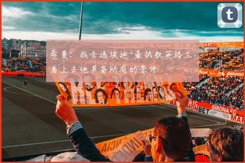 希曼：我会选埃迪-豪执教英格兰，看上去他具备所有的条件
