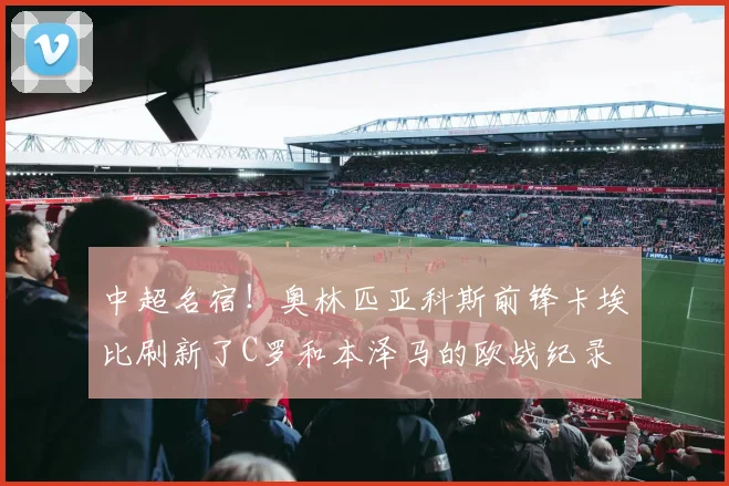 中超名宿！奥林匹亚科斯前锋卡埃比刷新了C罗和本泽马的欧战纪录