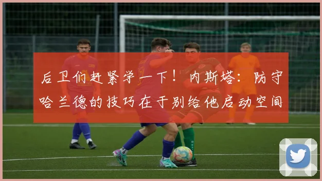 后卫们赶紧学一下！内斯塔：防守哈兰德的技巧在于别给他启动空间