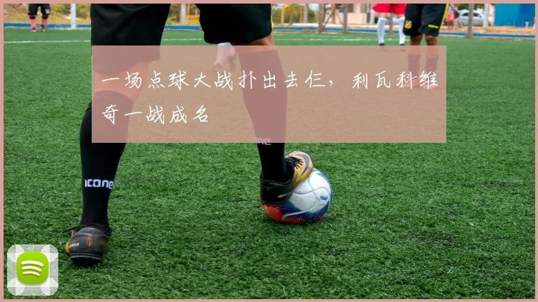 一场点球大战扑出去仨，利瓦科维奇一战成名