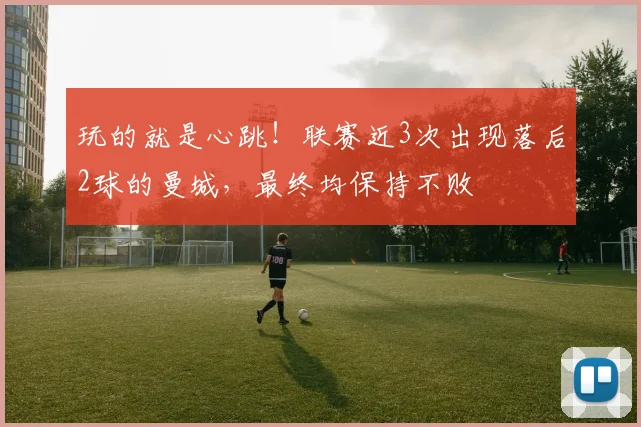 玩的就是心跳！联赛近3次出现落后2球的曼城，最终均保持不败