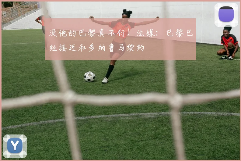 没他的巴黎真不行！法媒：巴黎已经接近和多纳鲁马续约