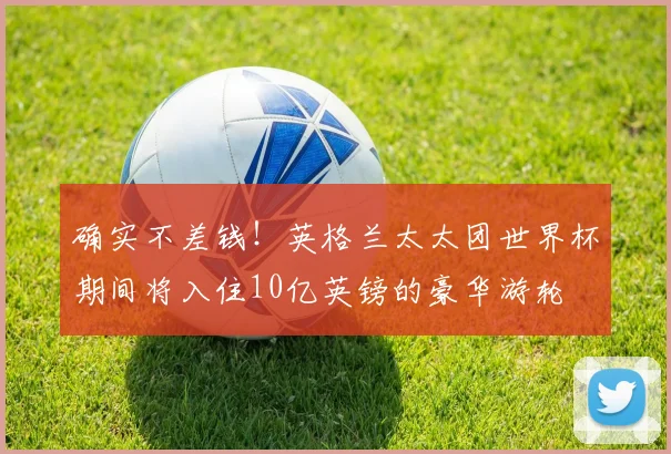 确实不差钱！英格兰太太团世界杯期间将入住10亿英镑的豪华游轮