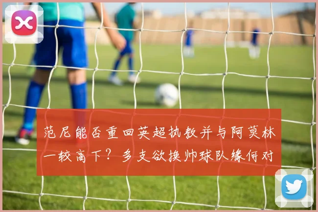 范尼能否重回英超执教并与阿莫林一较高下？多支欲换帅球队缘何对其青睐有加？