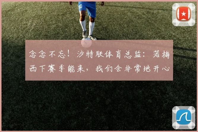 念念不忘！沙特联体育总监：若梅西下赛季能来，我们会非常地开心