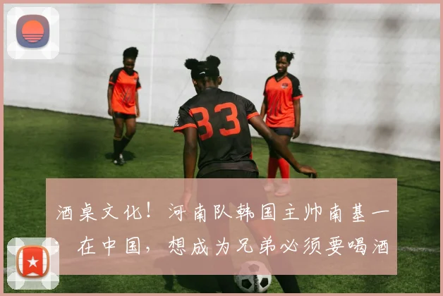 酒桌文化！河南队韩国主帅南基一：在中国，想成为兄弟必须要喝酒