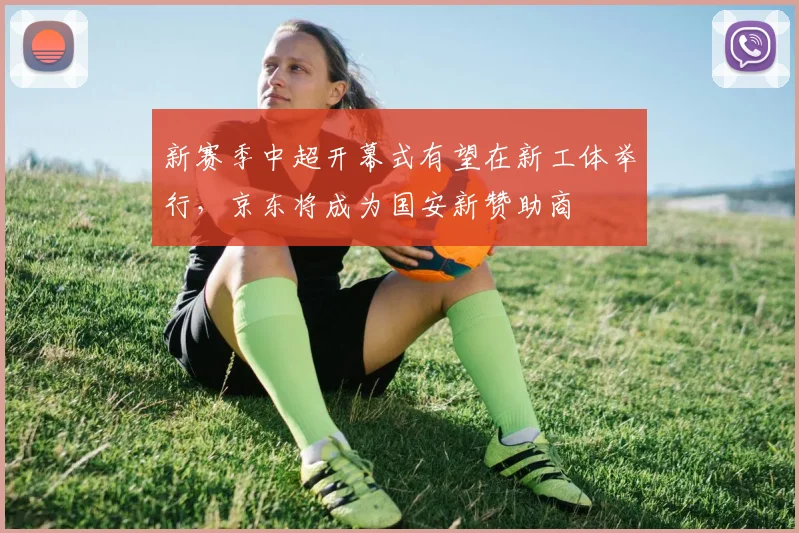 新赛季中超开幕式有望在新工体举行，京东将成为国安新赞助商