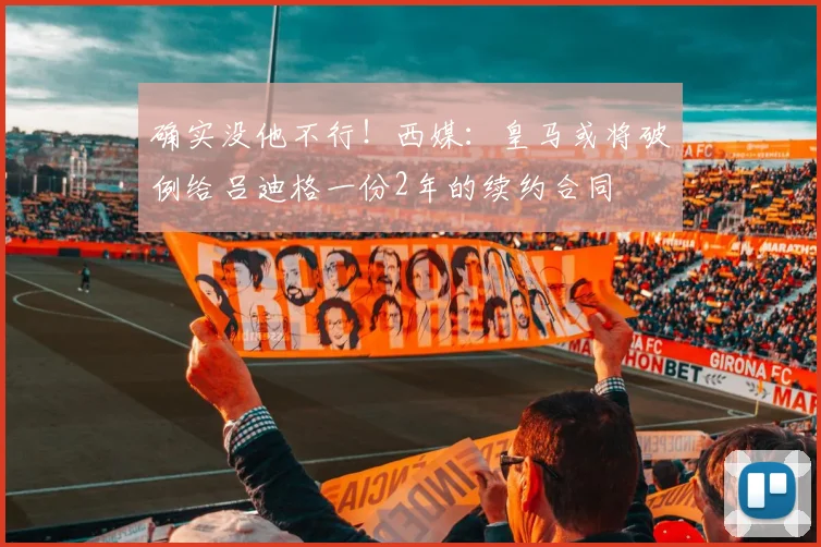 确实没他不行！西媒：皇马或将破例给吕迪格一份2年的续约合同