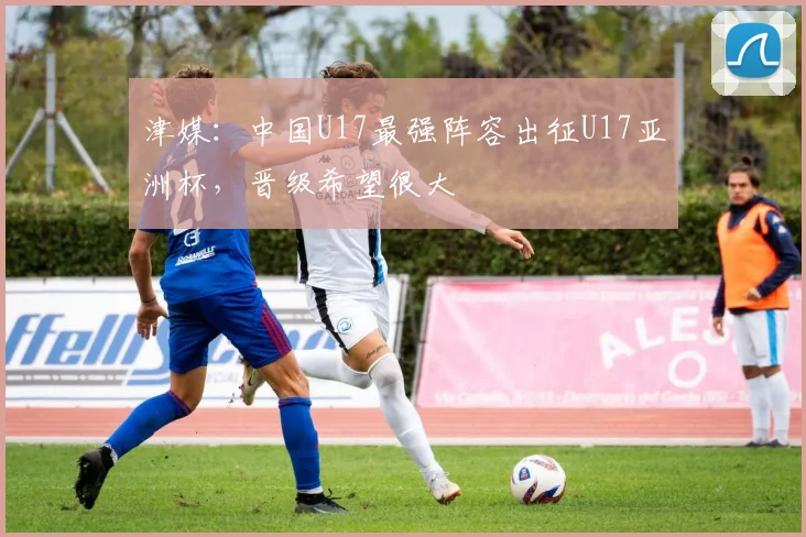 津媒：中国U17最强阵容出征U17亚洲杯，晋级希望很大