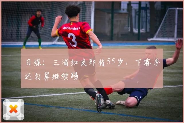 日媒：三浦知良即将55岁，下赛季还打算继续踢