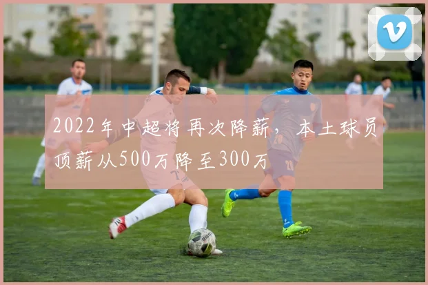 2022年中超将再次降薪，本土球员顶薪从500万降至300万