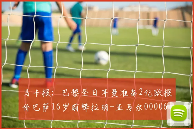 马卡报：巴黎圣日耳曼准备2亿欧报价巴萨16岁前锋拉明-亚马尔0000644