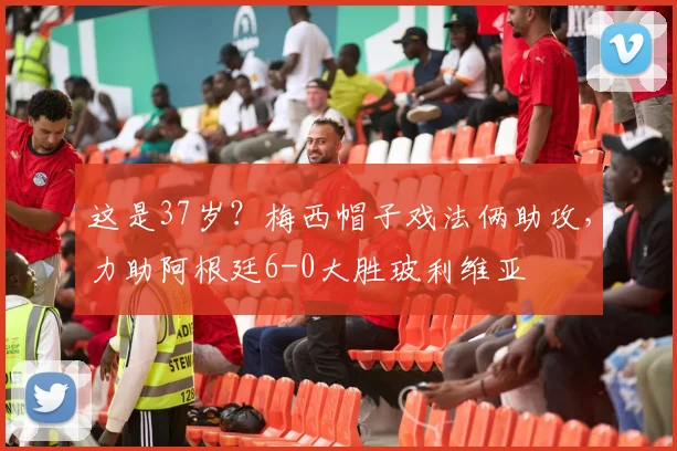 这是37岁？梅西帽子戏法俩助攻，力助阿根廷6-0大胜玻利维亚