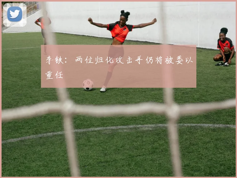 李铁：两位归化攻击手仍将被委以重任