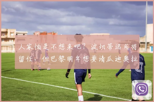 人家怕是不想来吧？波切蒂诺或将留任，但巴黎明年想要请瓜迪奥拉