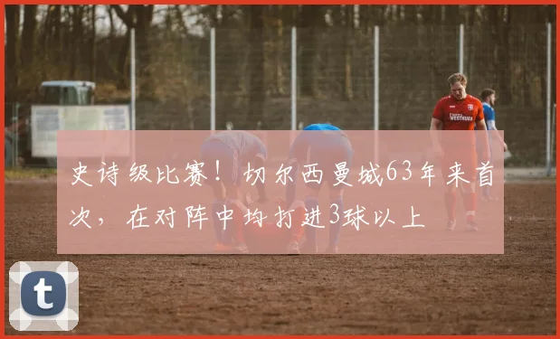 史诗级比赛！切尔西曼城63年来首次，在对阵中均打进3球以上